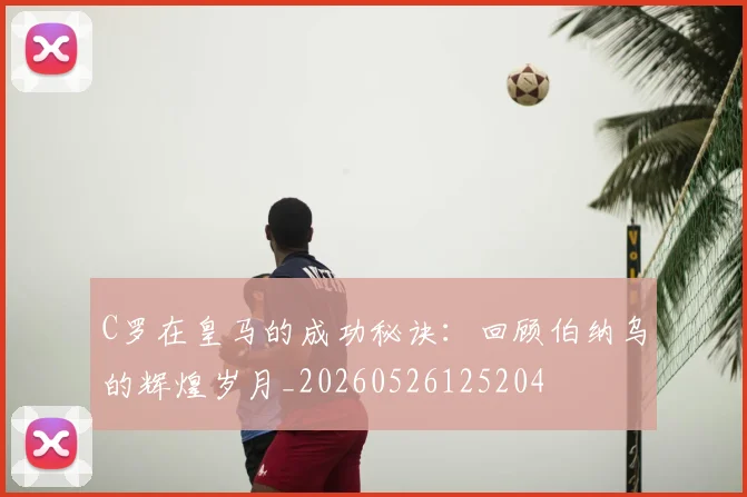 C罗在皇马的成功秘诀：回顾伯纳乌的辉煌岁月_20260526125204