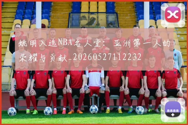 姚明入选NBA名人堂：亚洲第一人的荣耀与贡献_20260527112232