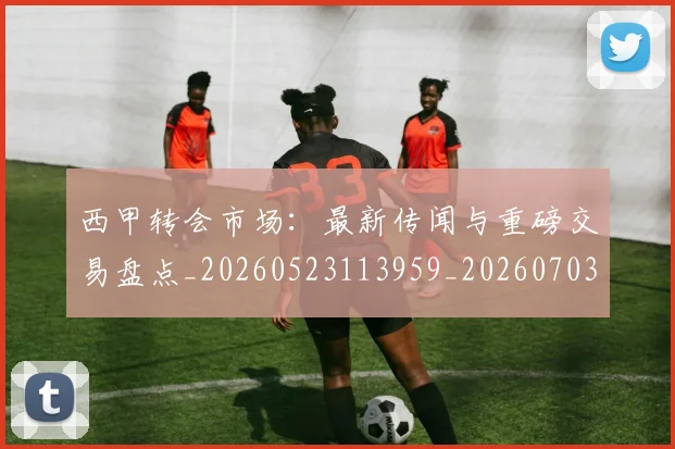西甲转会市场：最新传闻与重磅交易盘点_20260523113959_20260703181936