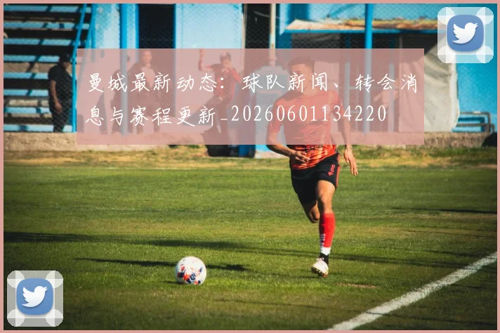 曼城最新动态：球队新闻、转会消息与赛程更新_20260601134220