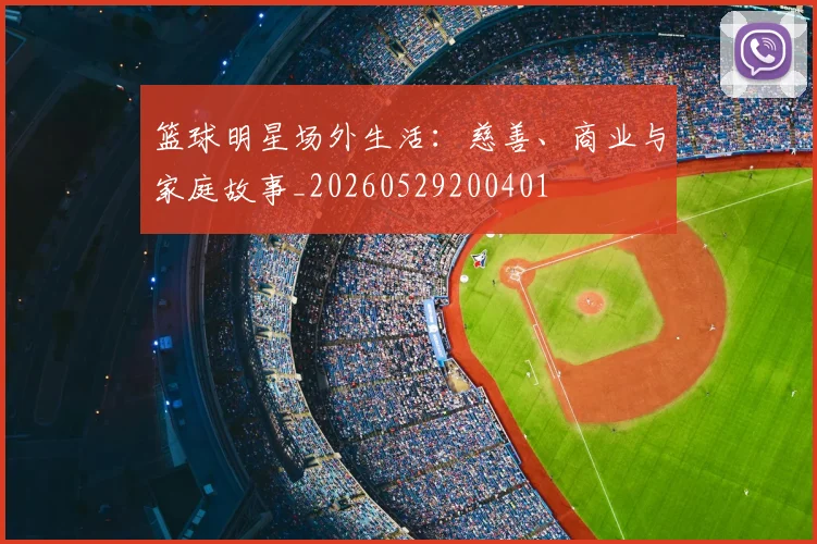篮球明星场外生活：慈善、商业与家庭故事_20260529200401