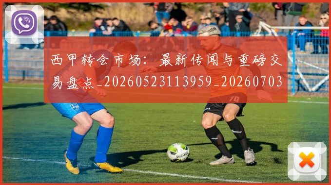 西甲转会市场：最新传闻与重磅交易盘点_20260523113959_20260703181936