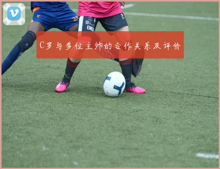 C罗与多位主帅的合作关系及评价