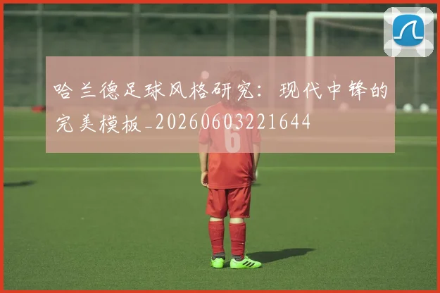 哈兰德足球风格研究：现代中锋的完美模板_20260603221644