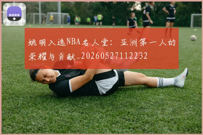 姚明入选NBA名人堂：亚洲第一人的荣耀与贡献_20260527112232