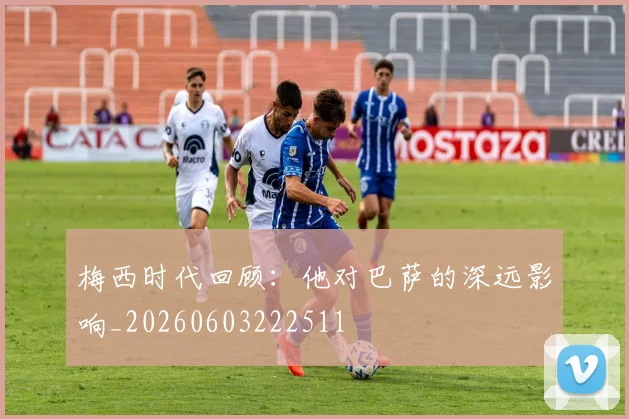 梅西时代回顾：他对巴萨的深远影响_20260603222511