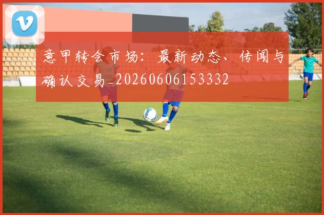 意甲转会市场：最新动态、传闻与确认交易_20260606153332