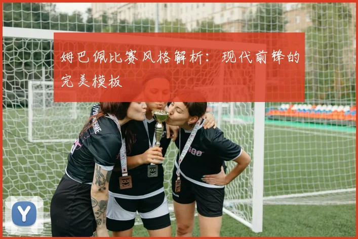 姆巴佩比赛风格解析：现代前锋的完美模板