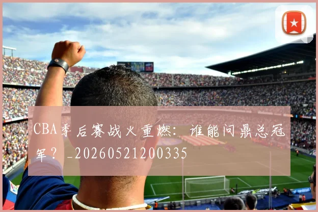 CBA季后赛战火重燃：谁能问鼎总冠军？_20260521200335