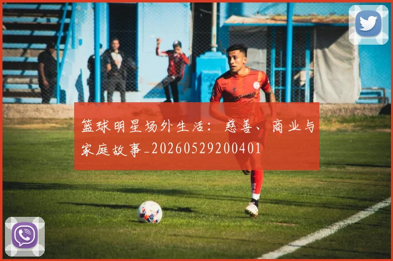 篮球明星场外生活：慈善、商业与家庭故事_20260529200401