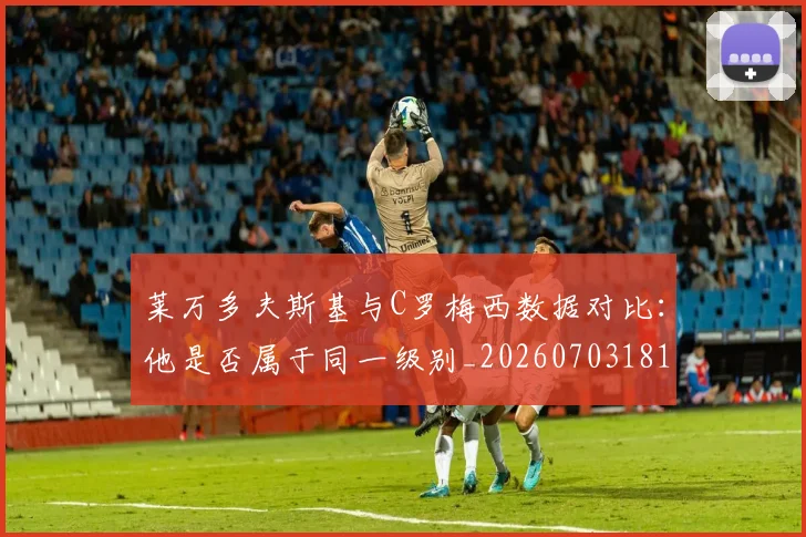 莱万多夫斯基与C罗梅西数据对比：他是否属于同一级别_20260703181759