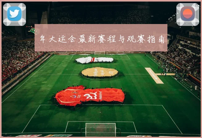 年大运会最新赛程与观赛指南