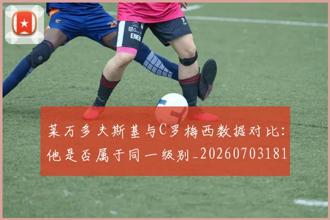 莱万多夫斯基与C罗梅西数据对比：他是否属于同一级别_20260703181759